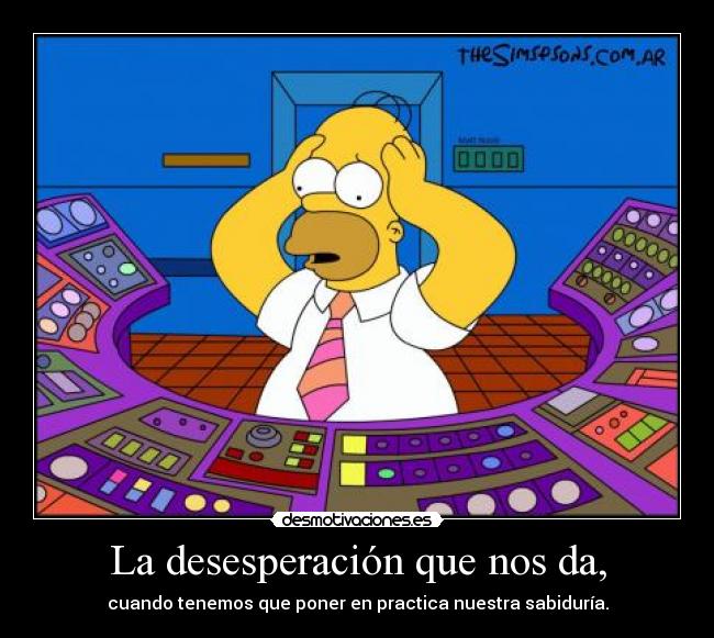 La desesperación que nos da, - cuando tenemos que poner en practica nuestra sabiduría.