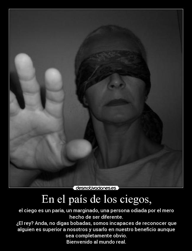 En el país de los ciegos, - el ciego es un paria, un marginado, una persona odiada por el mero
hecho de ser diferente.
¿El rey? Anda, no digas bobadas, somos incapaces de reconocer que
alguien es superior a nosotros y usarlo en nuestro beneficio aunque
sea completamente obvio.
Bienvenido al mundo real.