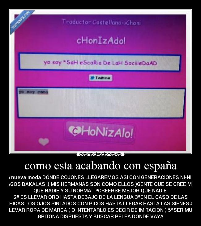 como esta acabando con españa - la nueva moda DÓNDE COJONES LLEGAREMOS ASI CON GENERACIONES NI-NI Y
VAGOS BAKALAS ( MIS HERMANAS SON COMO ELLOS )GENTE QUE SE CREE MAS
QUE NADIE Y SU NORMA 1ªCREERSE MEJOR QUE NADIE
2ª ES LLEVAR ORO HASTA DEBAJO DE LA LENGUA 3ªEN EL CASO DE LAS
CHICAS LOS OJOS PINTADOS CON PICOS HASTA LLEGAR HASTA LAS SIENES 4ª
LLEVAR ROPA DE MARCA ( O INTENTARLO ES DECIR DE IMITACION ) 5ªSER MUY
GRITONA DISPUESTA Y BUSCAR PELEA DONDE VAYA