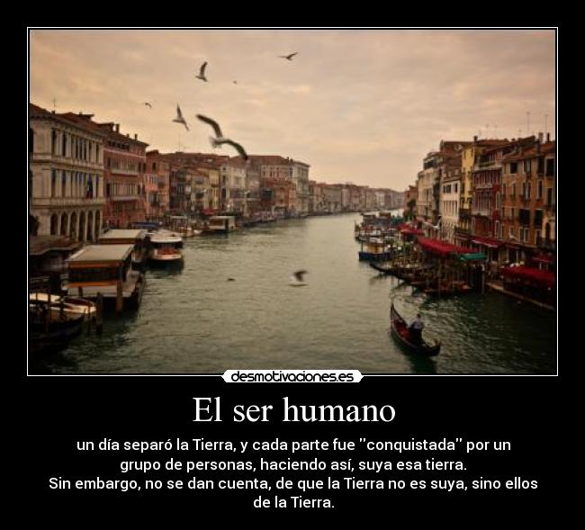 El ser humano - un día separó la Tierra, y cada parte fue conquistada por un
grupo de personas, haciendo así, suya esa tierra.
Sin embargo, no se dan cuenta, de que la Tierra no es suya, sino ellos
de la Tierra.