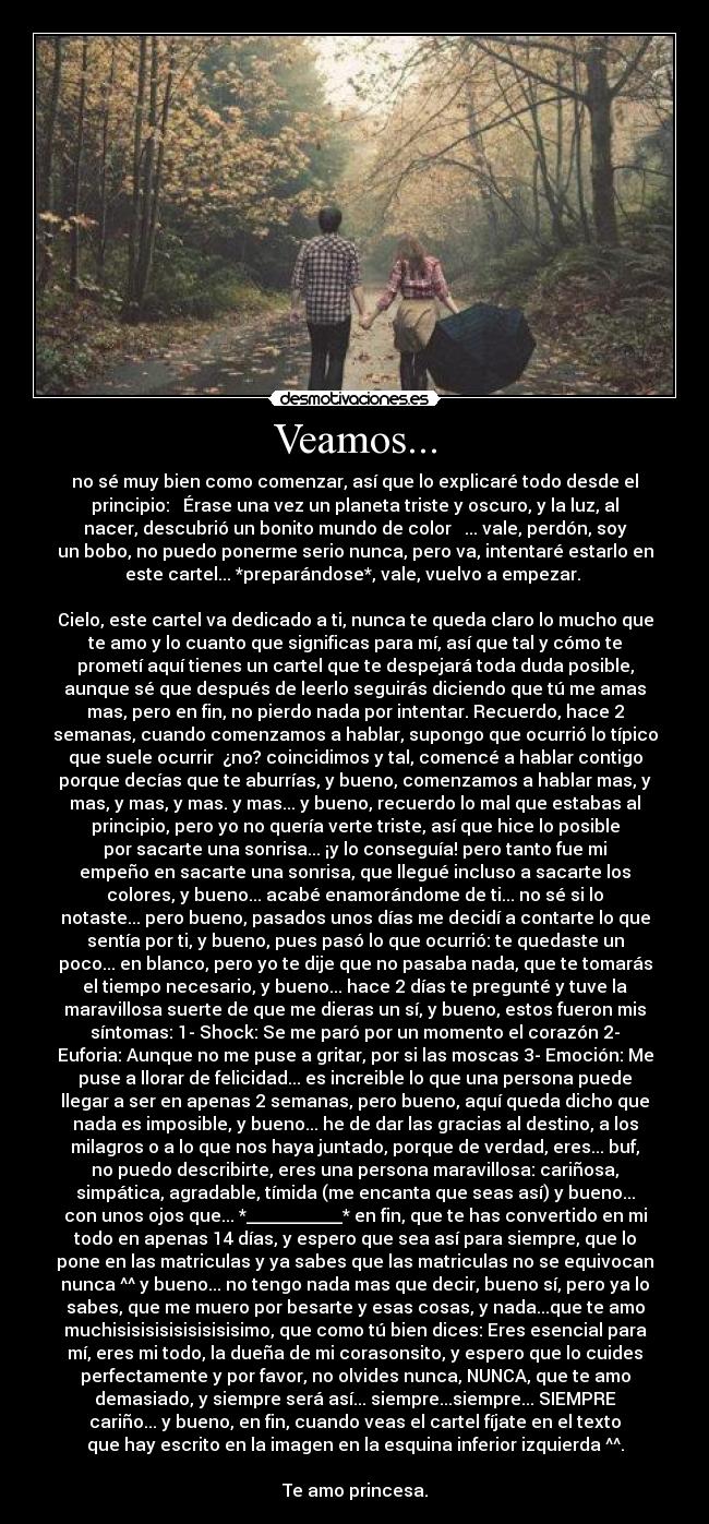 Veamos... - no sé muy bien como comenzar, así que lo explicaré todo desde el
principio: ♫ Érase una vez un planeta triste y oscuro, y la luz, al
nacer, descubrió un bonito mundo de color ♫ ... vale, perdón, soy
un bobo, no puedo ponerme serio nunca, pero va, intentaré estarlo en
este cartel... *preparándose*, vale, vuelvo a empezar.
Cielo, este cartel va dedicado a ti, nunca te queda claro lo mucho que
te amo y lo cuanto que significas para mí, así que tal y cómo te
prometí aquí tienes un cartel que te despejará toda duda posible,
aunque sé que después de leerlo seguirás diciendo que tú me amas
mas, pero en fin, no pierdo nada por intentar. Recuerdo, hace 2
semanas, cuando comenzamos a hablar, supongo que ocurrió lo típico
que suele ocurrir ¿no? coincidimos y tal, comencé a hablar contigo
porque decías que te aburrías, y bueno, comenzamos a hablar mas, y
mas, y mas, y mas. y mas... y bueno, recuerdo lo mal que estabas al
principio, pero yo no quería verte triste, así que hice lo posible
por sacarte una sonrisa... ¡y lo conseguía! pero tanto fue mi
empeño en sacarte una sonrisa, que llegué incluso a sacarte los
colores, y bueno... acabé enamorándome de ti... no sé si lo
notaste... pero bueno, pasados unos días me decidí a contarte lo que
sentía por ti, y bueno, pues pasó lo que ocurrió: te quedaste un
poco... en blanco, pero yo te dije que no pasaba nada, que te tomarás
el tiempo necesario, y bueno... hace 2 días te pregunté y tuve la
maravillosa suerte de que me dieras un sí, y bueno, estos fueron mis
síntomas: 1- Shock: Se me paró por un momento el corazón 2-
Euforia: Aunque no me puse a gritar, por si las moscas 3- Emoción: Me
puse a llorar de felicidad... es increible lo que una persona puede
llegar a ser en apenas 2 semanas, pero bueno, aquí queda dicho que
nada es imposible, y bueno... he de dar las gracias al destino, a los
milagros o a lo que nos haya juntado, porque de verdad, eres... buf,
no puedo describirte, eres una persona maravillosa: cariñosa,
simpática, agradable, tímida (me encanta que seas así) y bueno...
con unos ojos que... *___________* en fin, que te has convertido en mi
todo en apenas 14 días, y espero que sea así para siempre, que lo
pone en las matriculas y ya sabes que las matriculas no se equivocan
nunca ^^ y bueno... no tengo nada mas que decir, bueno sí, pero ya lo
sabes, que me muero por besarte y esas cosas, y nada...que te amo
muchisisisisisisisisisimo, que como tú bien dices: Eres esencial para
mí, eres mi todo, la dueña de mi corasonsito, y espero que lo cuides
perfectamente y por favor, no olvides nunca, NUNCA, que te amo
demasiado, y siempre será así... siempre...siempre... SIEMPRE
cariño... y bueno, en fin, cuando veas el cartel fíjate en el texto
que hay escrito en la imagen en la esquina inferior izquierda ^^.
Te amo princesa.
