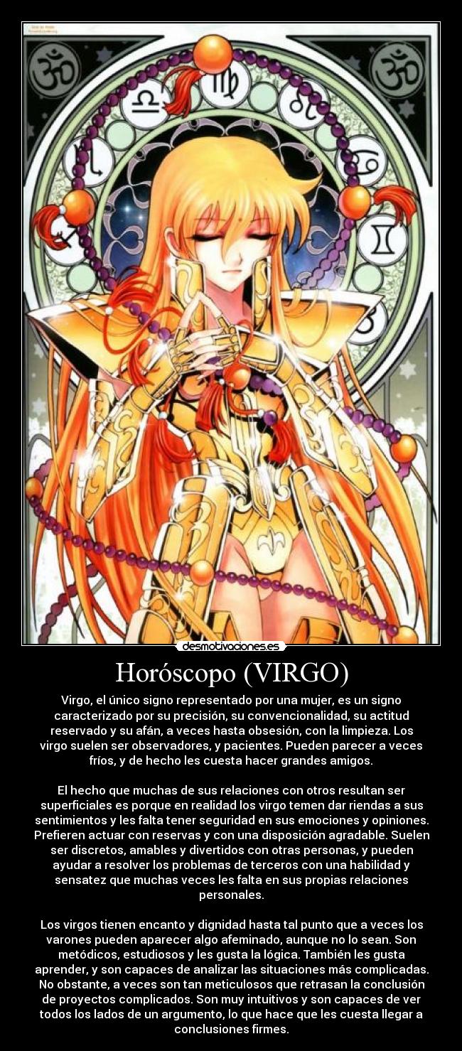 Horóscopo (VIRGO) - Virgo, el único signo representado por una mujer, es un signo
caracterizado por su precisión, su convencionalidad, su actitud
reservado y su afán, a veces hasta obsesión, con la limpieza. Los
virgo suelen ser observadores, y pacientes. Pueden parecer a veces
fríos, y de hecho les cuesta hacer grandes amigos.
El hecho que muchas de sus relaciones con otros resultan ser
superficiales es porque en realidad los virgo temen dar riendas a sus
sentimientos y les falta tener seguridad en sus emociones y opiniones.
Prefieren actuar con reservas y con una disposición agradable. Suelen
ser discretos, amables y divertidos con otras personas, y pueden
ayudar a resolver los problemas de terceros con una habilidad y
sensatez que muchas veces les falta en sus propias relaciones
personales.
Los virgos tienen encanto y dignidad hasta tal punto que a veces los
varones pueden aparecer algo afeminado, aunque no lo sean. Son
metódicos, estudiosos y les gusta la lógica. También les gusta
aprender, y son capaces de analizar las situaciones más complicadas.
No obstante, a veces son tan meticulosos que retrasan la conclusión
de proyectos complicados. Son muy intuitivos y son capaces de ver
todos los lados de un argumento, lo que hace que les cuesta llegar a
conclusiones firmes.