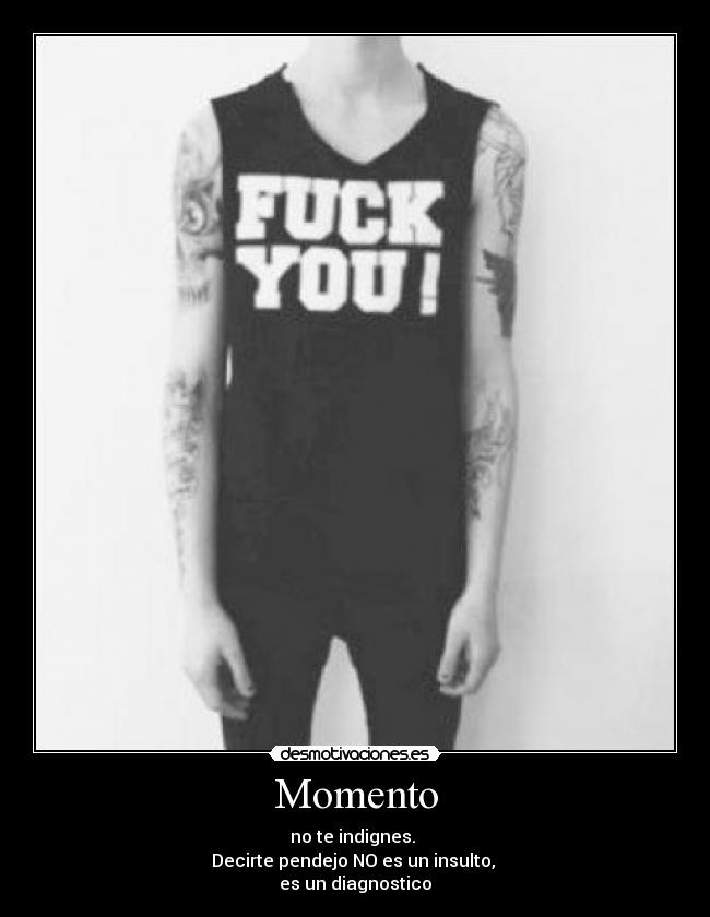 Momento - no te indignes. 
Decirte pendejo NO es un insulto, 
es un diagnostico