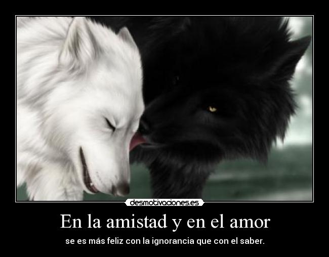 En la amistad y en el amor - se es más feliz con la ignorancia que con el saber.