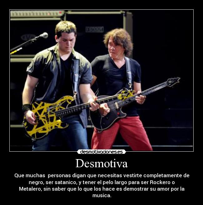 Desmotiva - Que muchas personas digan que necesitas vestirte completamente de
negro, ser satanico, y tener el pelo largo para ser Rockero o
Metalero, sin saber que lo que los hace es demostrar su amor por la
musica.