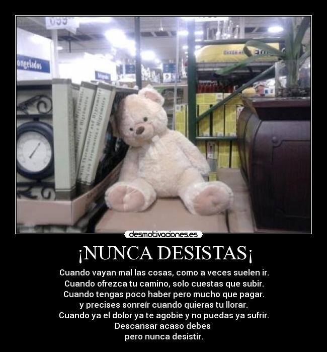 ¡NUNCA DESISTAS¡ - Cuando vayan mal las cosas, como a veces suelen ir.
Cuando ofrezca tu camino, solo cuestas que subir.
Cuando tengas poco haber pero mucho que pagar.
y precises sonreír cuando quieras tu llorar.
Cuando ya el dolor ya te agobie y no puedas ya sufrir.
Descansar acaso debes
pero nunca desistir.