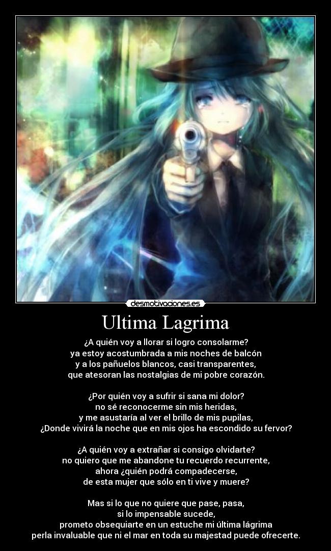 Ultima Lagrima - ¿A quién voy a llorar si logro consolarme?
ya estoy acostumbrada a mis noches de balcón
y a los pañuelos blancos, casi transparentes,
que atesoran las nostalgias de mi pobre corazón.
¿Por quién voy a sufrir si sana mi dolor?
no sé reconocerme sin mis heridas,
y me asustaría al ver el brillo de mis pupilas,
¿Donde vivirá la noche que en mis ojos ha escondido su fervor?
¿A quién voy a extrañar si consigo olvidarte?
no quiero que me abandone tu recuerdo recurrente,
ahora ¿quién podrá compadecerse,
de esta mujer que sólo en ti vive y muere?
Mas si lo que no quiere que pase, pasa,
si lo impensable sucede,
prometo obsequiarte en un estuche mi última lágrima
perla invaluable que ni el mar en toda su majestad puede ofrecerte.