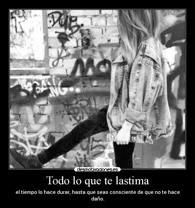 Todo lo que te lastima - el tiempo lo hace durar, hasta que seas consciente de que no te hace daño.