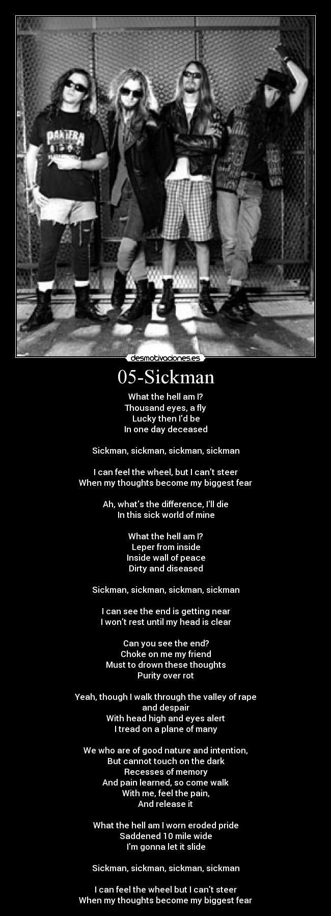 05-Sickman - What the hell am I?
Thousand eyes, a fly
Lucky then Id be
In one day deceased

Sickman, sickman, sickman, sickman

I can feel the wheel, but I cant steer
When my thoughts become my biggest fear

Ah, whats the difference, Ill die
In this sick world of mine

What the hell am I?
Leper from inside
Inside wall of peace
Dirty and diseased

Sickman, sickman, sickman, sickman

I can see the end is getting near
I wont rest until my head is clear

Can you see the end?
Choke on me my friend
Must to drown these thoughts
Purity over rot

Yeah, though I walk through the valley of rape
and despair
With head high and eyes alert
I tread on a plane of many

We who are of good nature and intention,
But cannot touch on the dark
Recesses of memory
And pain learned, so come walk
With me, feel the pain,
And release it

What the hell am I worn eroded pride
Saddened 10 mile wide
Im gonna let it slide

Sickman, sickman, sickman, sickman

I can feel the wheel but I cant steer
When my thoughts become my biggest fear