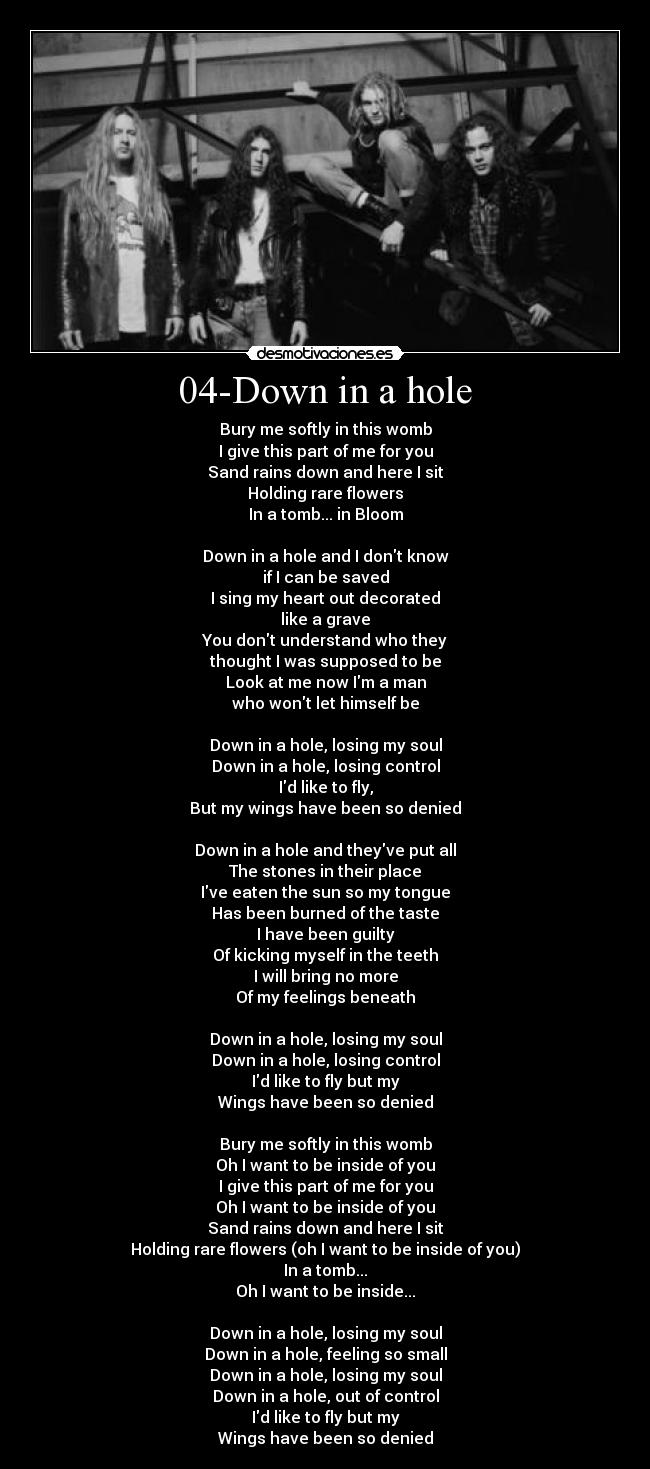 04-Down in a hole - Bury me softly in this womb
I give this part of me for you
Sand rains down and here I sit
Holding rare flowers
In a tomb... in Bloom

Down in a hole and I dont know
if I can be saved
I sing my heart out decorated
like a grave
You dont understand who they
thought I was supposed to be
Look at me now Im a man
who wont let himself be

Down in a hole, losing my soul
Down in a hole, losing control
Id like to fly,
But my wings have been so denied

Down in a hole and theyve put all
The stones in their place
Ive eaten the sun so my tongue
Has been burned of the taste
I have been guilty
Of kicking myself in the teeth
I will bring no more
Of my feelings beneath

Down in a hole, losing my soul
Down in a hole, losing control
Id like to fly but my
Wings have been so denied

Bury me softly in this womb
Oh I want to be inside of you
I give this part of me for you
Oh I want to be inside of you
Sand rains down and here I sit
Holding rare flowers (oh I want to be inside of you)
In a tomb...
Oh I want to be inside...

Down in a hole, losing my soul
Down in a hole, feeling so small
Down in a hole, losing my soul
Down in a hole, out of control
Id like to fly but my
Wings have been so denied