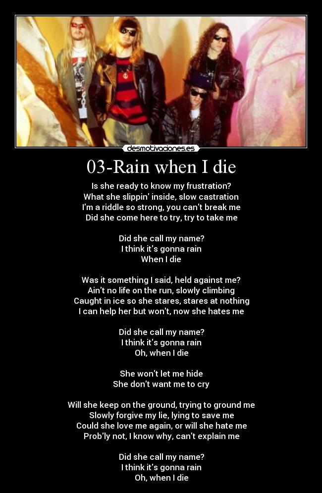 03-Rain when I die - Is she ready to know my frustration?
What she slippin inside, slow castration
Im a riddle so strong, you cant break me
Did she come here to try, try to take me

Did she call my name?
I think its gonna rain
When I die

Was it something I said, held against me?
Aint no life on the run, slowly climbing
Caught in ice so she stares, stares at nothing
I can help her but wont, now she hates me

Did she call my name?
I think its gonna rain
Oh, when I die

She wont let me hide
She dont want me to cry

Will she keep on the ground, trying to ground me
Slowly forgive my lie, lying to save me
Could she love me again, or will she hate me
Probly not, I know why, cant explain me

Did she call my name?
I think its gonna rain
Oh, when I die