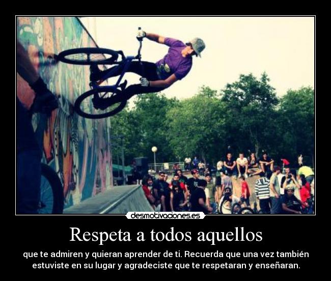 Respeta a todos aquellos - que te admiren y quieran aprender de ti. Recuerda que una vez también
estuviste en su lugar y agradeciste que te respetaran y enseñaran.
