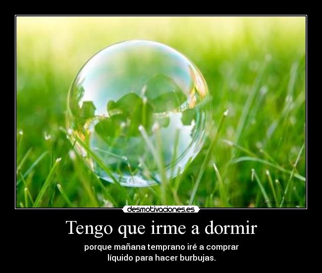 Tengo que irme a dormir - porque mañana temprano iré a comprar
líquido para hacer burbujas.