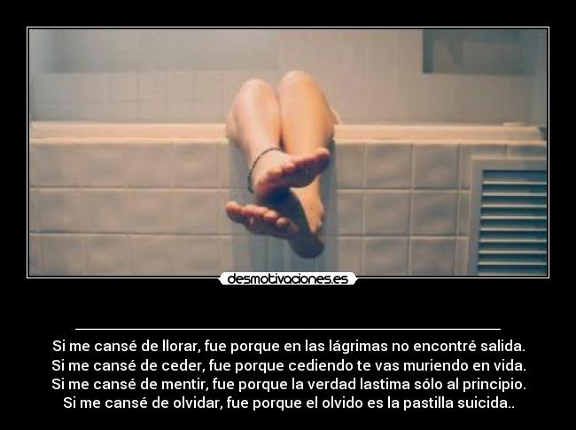 ________________________ - Si me cansé de llorar, fue porque en las lágrimas no encontré salida.
Si me cansé de ceder, fue porque cediendo te vas muriendo en vida.
Si me cansé de mentir, fue porque la verdad lastima sólo al principio.
Si me cansé de olvidar, fue porque el olvido es la pastilla suicida..