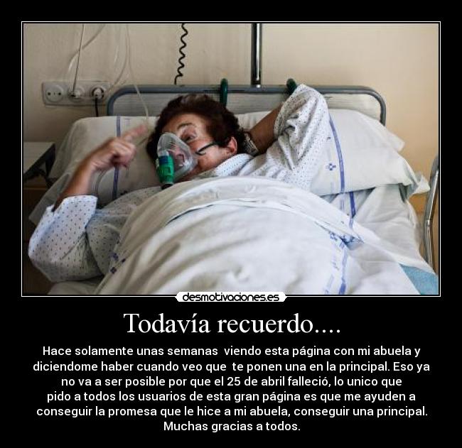 Todavía recuerdo.... - Hace solamente unas semanas viendo esta página con mi abuela y
diciendome haber cuando veo que te ponen una en la principal. Eso ya
no va a ser posible por que el 25 de abril falleció, lo unico que
pido a todos los usuarios de esta gran página es que me ayuden a
conseguir la promesa que le hice a mi abuela, conseguir una principal.
Muchas gracias a todos.