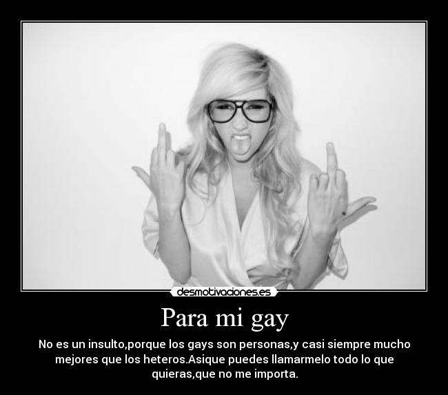 Para mi gay - No es un insulto,porque los gays son personas,y casi siempre mucho
mejores que los heteros.Asique puedes llamarmelo todo lo que
quieras,que no me importa.