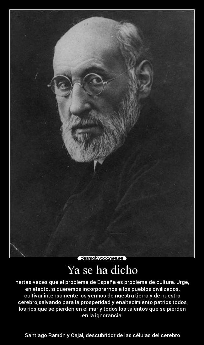 Ya se ha dicho - hartas veces que el problema de España es problema de cultura. Urge,
en efecto, si queremos incorporarnos a los pueblos civilizados,
cultivar intensamente los yermos de nuestra tierra y de nuestro
cerebro,salvando para la prosperidad y enaltecimiento patrios todos
los ríos que se pierden en el mar y todos los talentos que se pierden
en la ignorancia.
Santiago Ramón y Cajal, descubridor de las células del cerebro