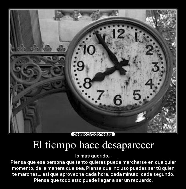 El tiempo hace desaparecer - lo mas querido...
Piensa que esa persona que tanto quieres puede marcharse en cualquier
momento, de la manera que sea. Piensa que incluso puedes ser tú quien
te marches... así que aprovecha cada hora, cada minuto, cada segundo.
Piensa que todo esto puede llegar a ser un recuerdo.