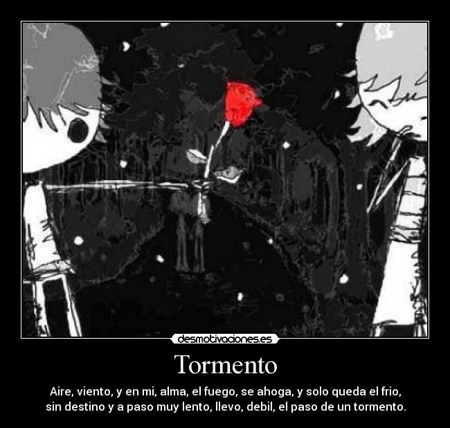 Tormento - Aire, viento, y en mi, alma, el fuego, se ahoga, y solo queda el frio,
sin destino y a paso muy lento, llevo, debil, el paso de un tormento.