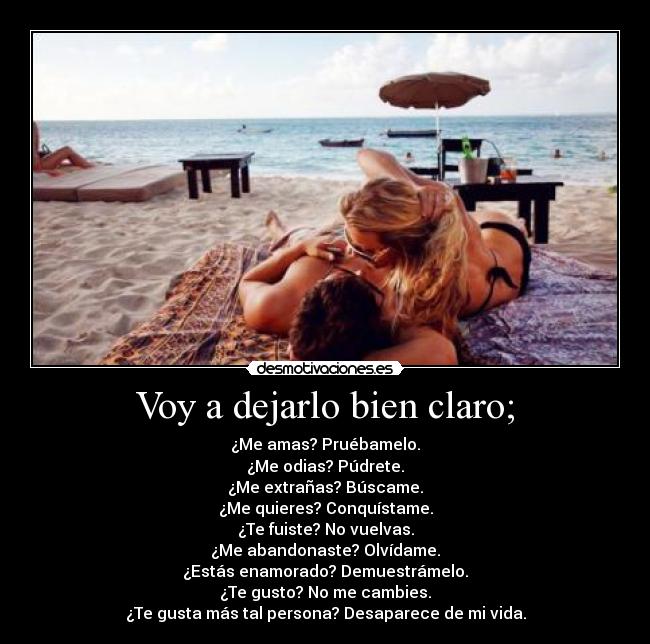 Voy a dejarlo bien claro; - ¿Me amas? Pruébamelo.
¿Me odias? Púdrete.
¿Me extrañas? Búscame.
¿Me quieres? Conquístame.
¿Te fuiste? No vuelvas.
¿Me abandonaste? Olvídame.
¿Estás enamorado? Demuestrámelo.
¿Te gusto? No me cambies.
¿Te gusta más tal persona? Desaparece de mi vida.
