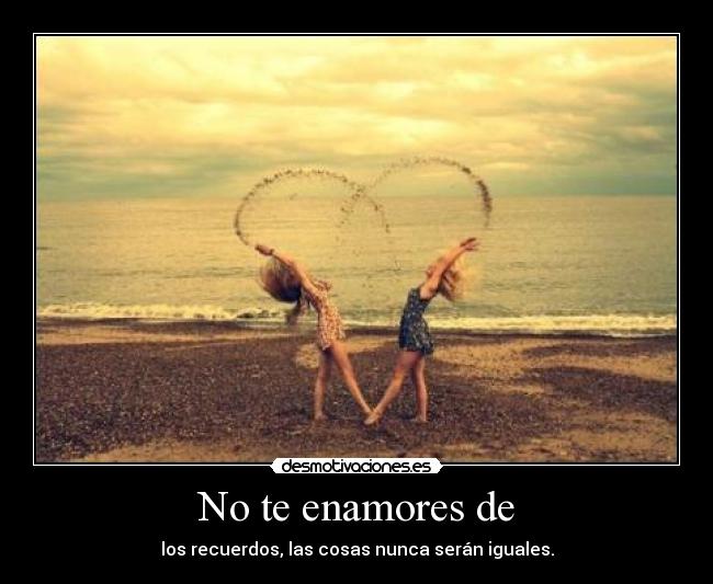 No te enamores de - los recuerdos, las cosas nunca serán iguales.