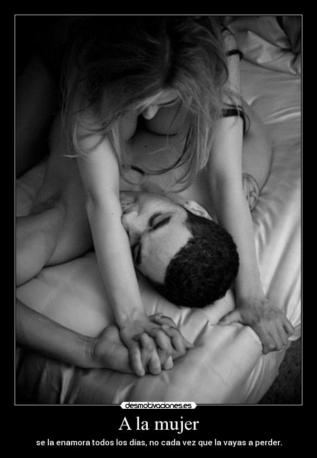 A la mujer - se la enamora todos los días, no cada vez que la vayas a perder.