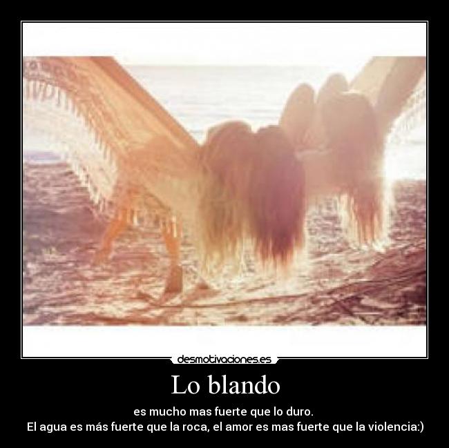 Lo blando - es mucho mas fuerte que lo duro. 
El agua es más fuerte que la roca, el amor es mas fuerte que la violencia:)