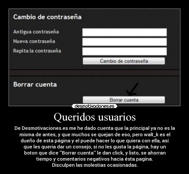 Queridos usuarios - De Desmotivaciones.es me he dado cuenta que la principal ya no es la
misma de antes, y que muchos se quejan de eso, pero walt_k es el
dueño de esta página y el puede hacer lo que quiera con ella, así
que les queria dar un consejo, si no les gusta la página, hay un
boton que dice Borrar cuenta le dan click, y listo, se ahorran
tiempo y comentarios negativos hacia ésta pagina.
Disculpen las molestias ocasionadas.