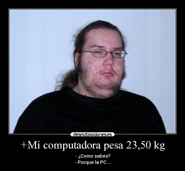 +Mi computadora pesa 23,50 kg - - ¿Como sabes?
- Porque la PC ...