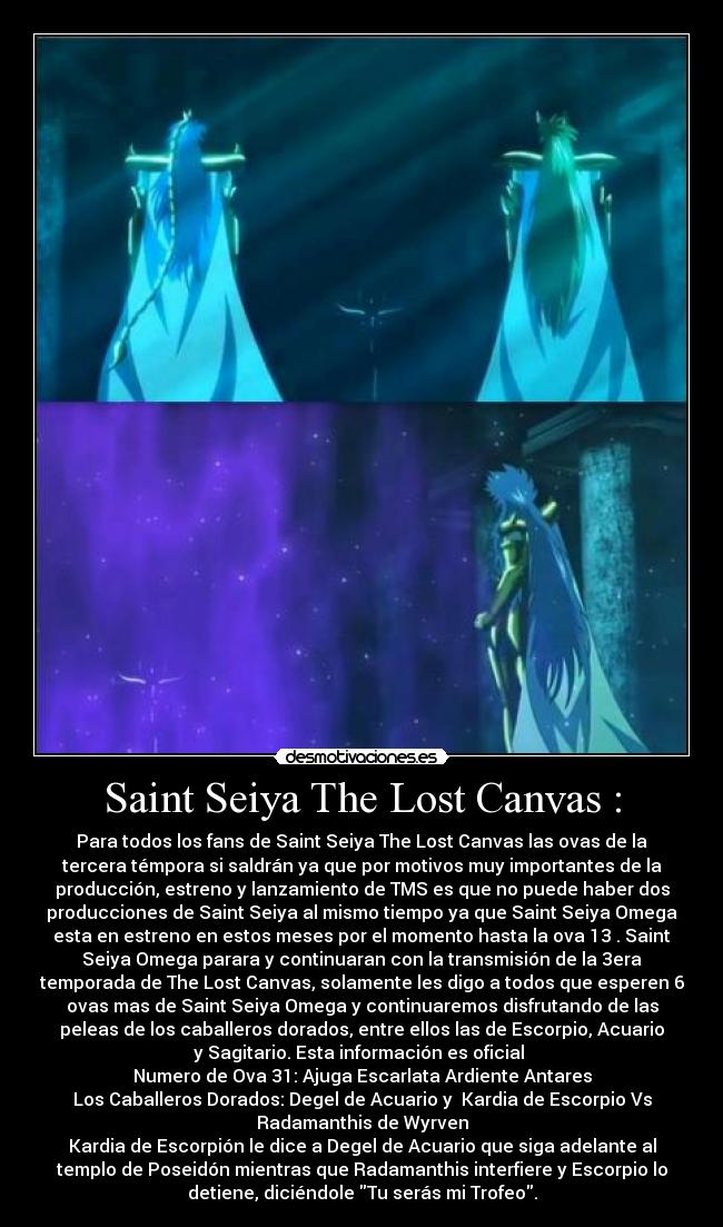 Saint Seiya The Lost Canvas : - Para todos los fans de Saint Seiya The Lost Canvas las ovas de la
tercera témpora si saldrán ya que por motivos muy importantes de la
producción, estreno y lanzamiento de TMS es que no puede haber dos
producciones de Saint Seiya al mismo tiempo ya que Saint Seiya Omega
esta en estreno en estos meses por el momento hasta la ova 13 . Saint
Seiya Omega parara y continuaran con la transmisión de la 3era
temporada de The Lost Canvas, solamente les digo a todos que esperen 6
ovas mas de Saint Seiya Omega y continuaremos disfrutando de las
peleas de los caballeros dorados, entre ellos las de Escorpio, Acuario
y Sagitario. Esta información es oficial 
Numero de Ova 31: Ajuga Escarlata Ardiente Antares
Los Caballeros Dorados: Degel de Acuario y  Kardia de Escorpio Vs
Radamanthis de Wyrven
Kardia de Escorpión le dice a Degel de Acuario que siga adelante al
templo de Poseidón mientras que Radamanthis interfiere y Escorpio lo
detiene, diciéndole Tu serás mi Trofeo.