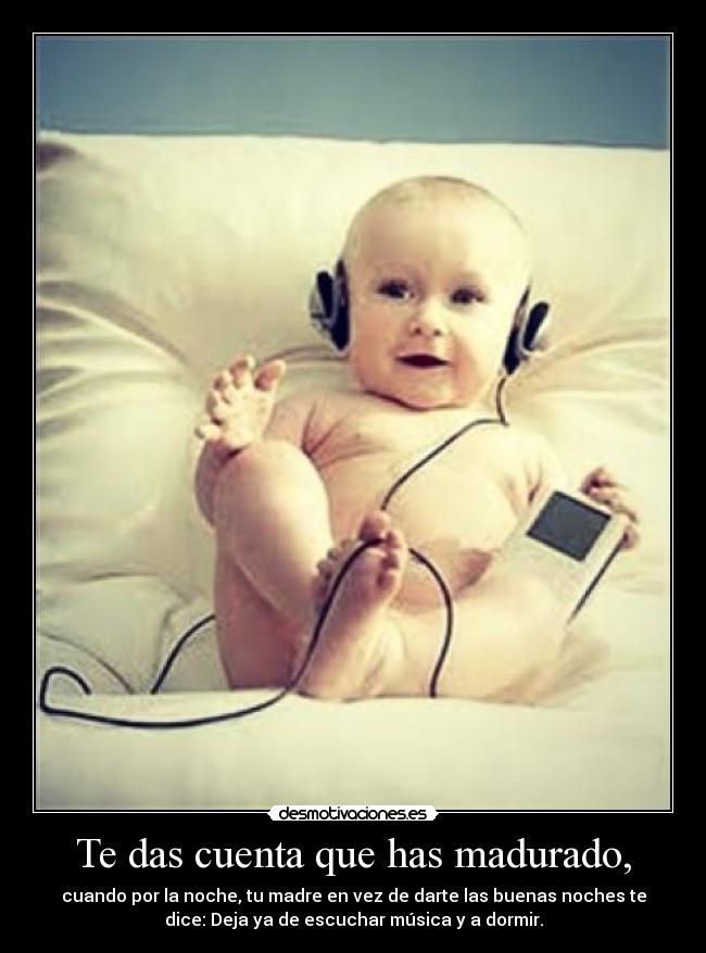 Te das cuenta que has madurado, - cuando por la noche, tu madre en vez de darte las buenas noches te
dice: Deja ya de escuchar música y a dormir.