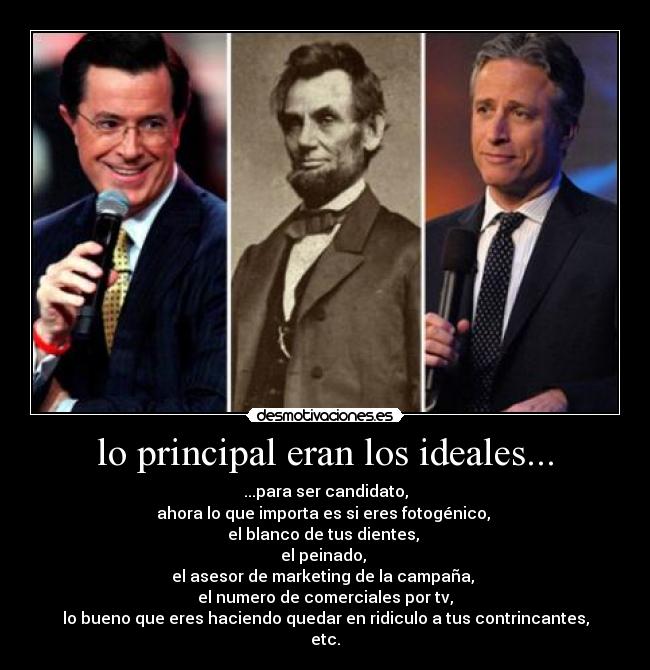 lo principal eran los ideales... - ...para ser candidato,
ahora lo que importa es si eres fotogénico,
el blanco de tus dientes,
el peinado,
el asesor de marketing de la campaña,
el numero de comerciales por tv,
lo bueno que eres haciendo quedar en ridiculo a tus contrincantes,
etc.