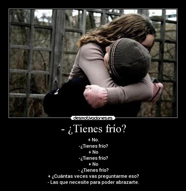- ¿Tienes frío? - + No.
-¿Tienes frío?
+ No
-¿Tienes frío?
+ No
- ¿Tienes frío?
+ ¿Cuántas veces vas preguntarme eso?
- Las que necesite para poder abrazarte.