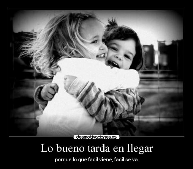 Lo bueno tarda en llegar - porque lo que fácil viene, fácil se va.