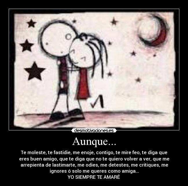 Aunque... - Te moleste, te fastidie, me enoje, contigo, te mire feo, te diga que
eres buen amigo, que te diga que no te quiero volver a ver, que me
arrepienta de lastimarte, me odies, me detestes, me critiques, me
ignores ó solo me queres como amiga...
YO SIEMPRE TE AMARÉ