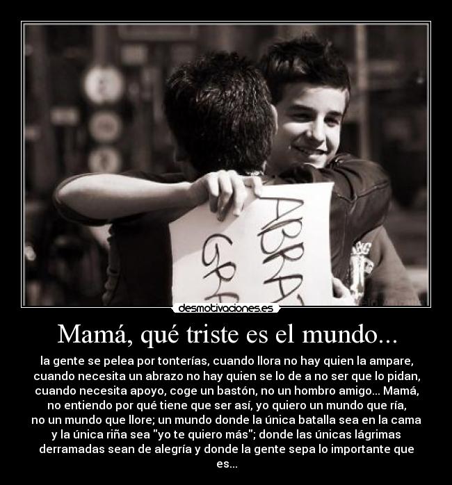 Mamá, qué triste es el mundo... - la gente se pelea por tonterías, cuando llora no hay quien la ampare,
cuando necesita un abrazo no hay quien se lo de a no ser que lo pidan,
cuando necesita apoyo, coge un bastón, no un hombro amigo... Mamá,
no entiendo por qué tiene que ser así, yo quiero un mundo que ría,
no un mundo que llore; un mundo donde la única batalla sea en la cama
y la única riña sea yo te quiero más; donde las únicas lágrimas
derramadas sean de alegría y donde la gente sepa lo importante que
es...
