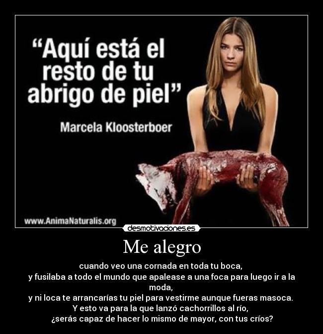 Me alegro - cuando veo una cornada en toda tu boca,
y fusilaba a todo el mundo que apalease a una foca para luego ir a la moda,
y ni loca te arrancarías tu piel para vestirme aunque fueras masoca.
Y esto va para la que lanzó cachorrillos al río,
¿serás capaz de hacer lo mismo de mayor, con tus críos?