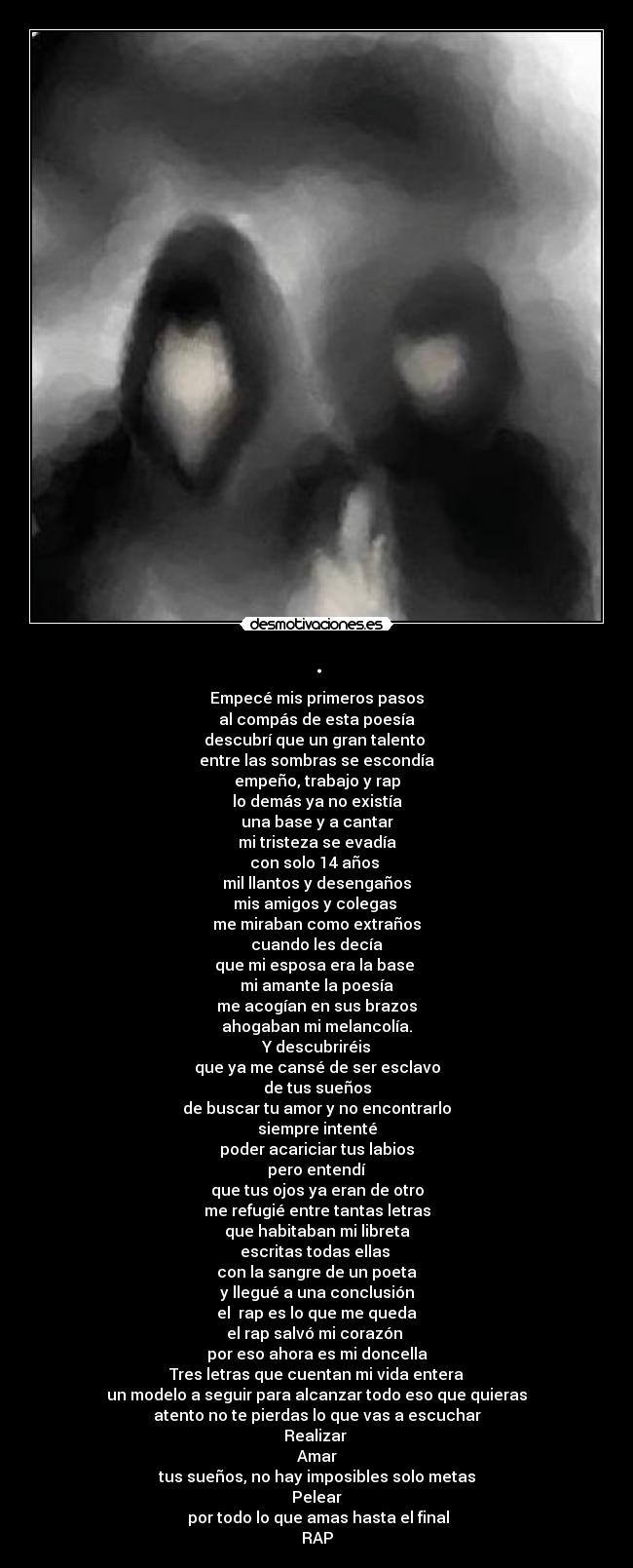 . - Empecé mis primeros pasos
al compás de esta poesía
descubrí que un gran talento
entre las sombras se escondía
empeño, trabajo y rap
lo demás ya no existía
una base y a cantar
mi tristeza se evadía
con solo 14 años
mil llantos y desengaños
mis amigos y colegas
me miraban como extraños
cuando les decía
que mi esposa era la base
mi amante la poesía
me acogían en sus brazos
ahogaban mi melancolía.
Y descubriréis
que ya me cansé de ser esclavo
de tus sueños
de buscar tu amor y no encontrarlo
siempre intenté
poder acariciar tus labios
pero entendí
que tus ojos ya eran de otro
me refugié entre tantas letras
que habitaban mi libreta
escritas todas ellas
con la sangre de un poeta
y llegué a una conclusión
el rap es lo que me queda
el rap salvó mi corazón
por eso ahora es mi doncella
Tres letras que cuentan mi vida entera
un modelo a seguir para alcanzar todo eso que quieras
atento no te pierdas lo que vas a escuchar
Realizar
Amar
tus sueños, no hay imposibles solo metas
Pelear
por todo lo que amas hasta el final
RAP