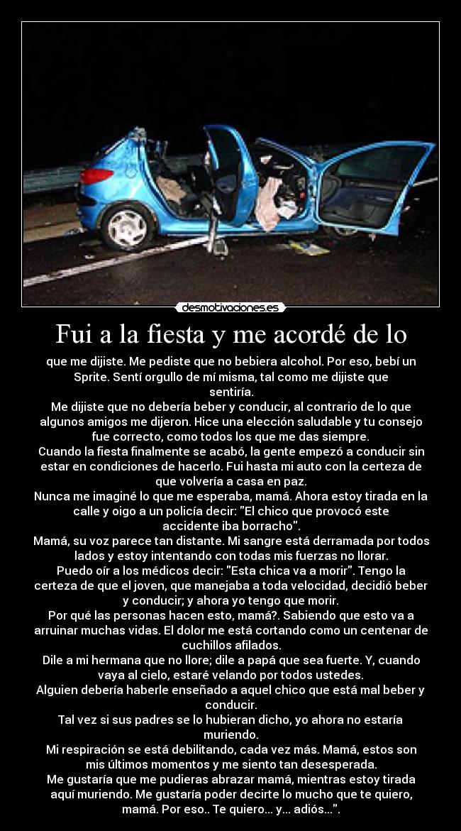 Fui a la fiesta y me acordé de lo - que me dijiste. Me pediste que no bebiera alcohol. Por eso, bebí un
Sprite. Sentí orgullo de mí misma, tal como me dijiste que
sentiría.
Me dijiste que no debería beber y conducir, al contrario de lo que
algunos amigos me dijeron. Hice una elección saludable y tu consejo
fue correcto, como todos los que me das siempre.
Cuando la fiesta finalmente se acabó, la gente empezó a conducir sin
estar en condiciones de hacerlo. Fui hasta mi auto con la certeza de
que volvería a casa en paz.
Nunca me imaginé lo que me esperaba, mamá. Ahora estoy tirada en la
calle y oigo a un policía decir: El chico que provocó este
accidente iba borracho.
Mamá, su voz parece tan distante. Mi sangre está derramada por todos
lados y estoy intentando con todas mis fuerzas no llorar.
Puedo oír a los médicos decir: Esta chica va a morir. Tengo la
certeza de que el joven, que manejaba a toda velocidad, decidió beber
y conducir; y ahora yo tengo que morir.
Por qué las personas hacen esto, mamá?. Sabiendo que esto va a
arruinar muchas vidas. El dolor me está cortando como un centenar de
cuchillos afilados.
Dile a mi hermana que no llore; dile a papá que sea fuerte. Y, cuando
vaya al cielo, estaré velando por todos ustedes.
Alguien debería haberle enseñado a aquel chico que está mal beber y
conducir.
Tal vez si sus padres se lo hubieran dicho, yo ahora no estaría
muriendo.
Mi respiración se está debilitando, cada vez más. Mamá, estos son
mis últimos momentos y me siento tan desesperada.
Me gustaría que me pudieras abrazar mamá, mientras estoy tirada
aquí muriendo. Me gustaría poder decirte lo mucho que te quiero,
mamá. Por eso.. Te quiero... y... adiós....