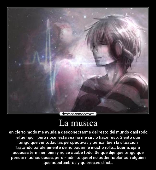 La musica - en cierto modo me ayuda a desconectarme del resto del mundo casi todo
el tiempo... pero nose, esta vez no me sirvio hacer eso. Siento que
tengo que ver todas las perspectivas y pensar bien la situacion
tratando paralelamente de no pasarme mucho rollo... buena, ojala
ascosas terminen bien y no se acabe todo. Se que dije que tengo que
pensar muchas cosas, pero = admito queel no poder hablar con alguien
que acostumbras y quieres,es dificl...