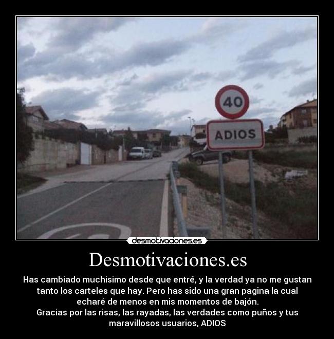 Desmotivaciones.es - Has cambiado muchisimo desde que entré, y la verdad ya no me gustan
tanto los carteles que hay. Pero has sido una gran pagina la cual
echaré de menos en mis momentos de bajón.
Gracias por las risas, las rayadas, las verdades como puños y tus
maravillosos usuarios, ADIOS