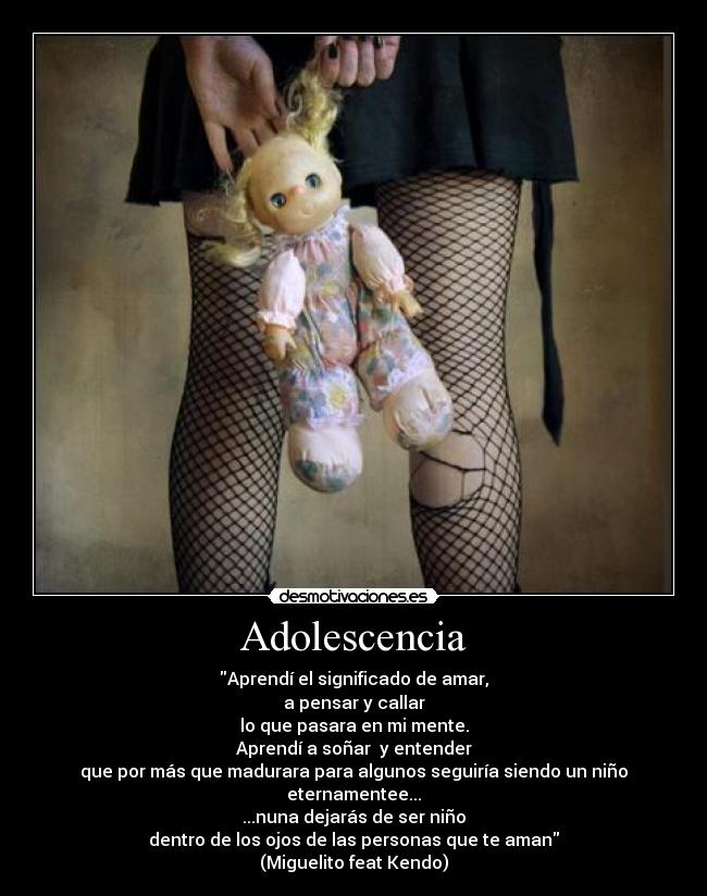 Adolescencia - Aprendí el significado de amar,
a pensar y callar
lo que pasara en mi mente.
Aprendí a soñar y entender
que por más que madurara para algunos seguiría siendo un niño eternamentee...
...nuna dejarás de ser niño
dentro de los ojos de las personas que te aman
(Miguelito feat Kendo)