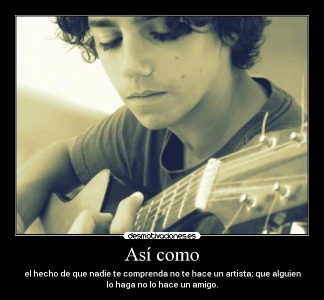 Así como - el hecho de que nadie te comprenda no te hace un artista; que alguien
lo haga no lo hace un amigo.