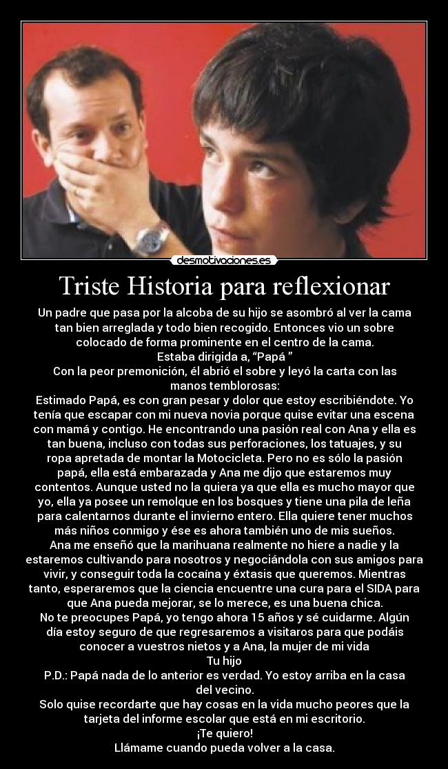 Triste Historia para reflexionar - Un padre que pasa por la alcoba de su hijo se asombró al ver la cama
tan bien arreglada y todo bien recogido. Entonces vio un sobre
colocado de forma prominente en el centro de la cama.
Estaba dirigida a, “Papá ”
Con la peor premonición, él abrió el sobre y leyó la carta con las
manos temblorosas:
Estimado Papá, es con gran pesar y dolor que estoy escribiéndote. Yo
tenía que escapar con mi nueva novia porque quise evitar una escena
con mamá y contigo. He encontrando una pasión real con Ana y ella es
tan buena, incluso con todas sus perforaciones, los tatuajes, y su
ropa apretada de montar la Motocicleta. Pero no es sólo la pasión
papá, ella está embarazada y Ana me dijo que estaremos muy
contentos. Aunque usted no la quiera ya que ella es mucho mayor que
yo, ella ya posee un remolque en los bosques y tiene una pila de leña
para calentarnos durante el invierno entero. Ella quiere tener muchos
más niños conmigo y ése es ahora también uno de mis sueños.
Ana me enseñó que la marihuana realmente no hiere a nadie y la
estaremos cultivando para nosotros y negociándola con sus amigos para
vivir, y conseguir toda la cocaína y éxtasis que queremos. Mientras
tanto, esperaremos que la ciencia encuentre una cura para el SIDA para
que Ana pueda mejorar, se lo merece, es una buena chica.
No te preocupes Papá, yo tengo ahora 15 años y sé cuidarme. Algún
día estoy seguro de que regresaremos a visitaros para que podáis
conocer a vuestros nietos y a Ana, la mujer de mi vida
Tu hijo
P.D.: Papá nada de lo anterior es verdad. Yo estoy arriba en la casa
del vecino.
Solo quise recordarte que hay cosas en la vida mucho peores que la
tarjeta del informe escolar que está en mi escritorio.
¡Te quiero!
Llámame cuando pueda volver a la casa.