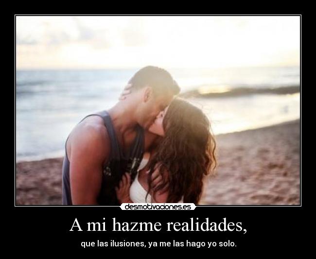 A mi hazme realidades, - que las ilusiones, ya me las hago yo solo.