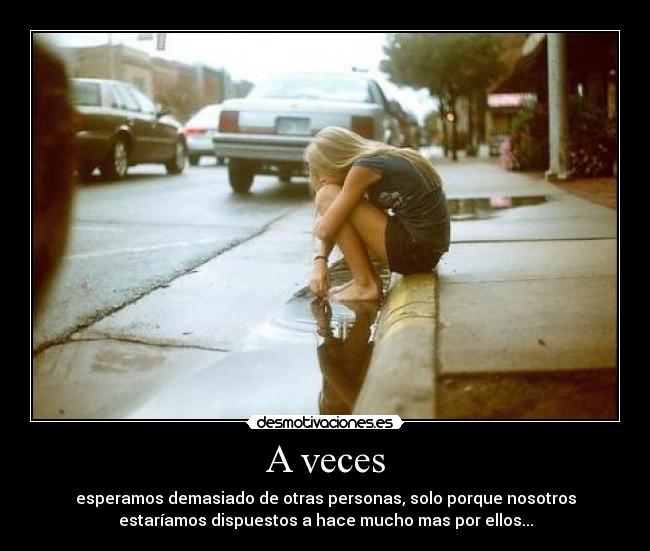 A veces - esperamos demasiado de otras personas, solo porque nosotros
estaríamos dispuestos a hace mucho mas por ellos...