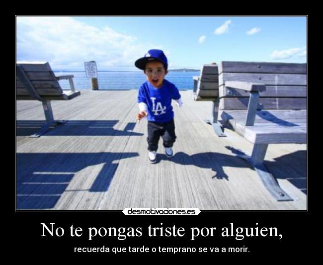 No te pongas triste por alguien, - recuerda que tarde o temprano se va a morir.