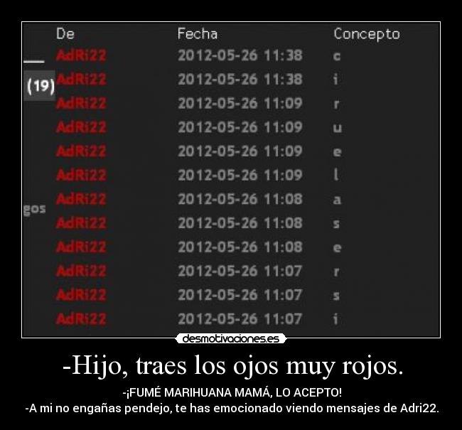 -Hijo, traes los ojos muy rojos. - -¡FUMÉ MARIHUANA MAMÁ, LO ACEPTO!
-A mi no engañas pendejo, te has emocionado viendo mensajes de Adri22.