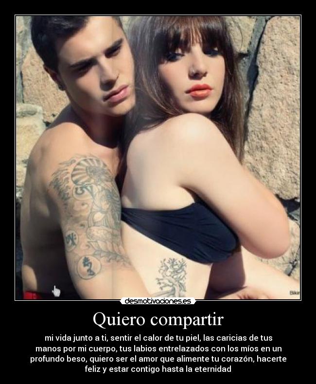 Quiero compartir - mi vida junto a ti, sentir el calor de tu piel, las caricias de tus
manos por mi cuerpo, tus labios entrelazados con los míos en un
profundo beso, quiero ser el amor que alimente tu corazón, hacerte
feliz y estar contigo hasta la eternidad