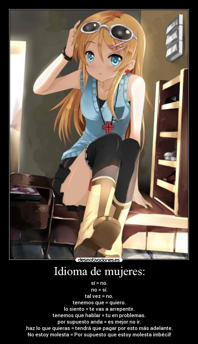 Idioma de mujeres: - sí = no.
no = sí.
tal vez = no.
tenemos que = quiero.
lo siento = te vas a arrepentir.
tenemos que hablar = tu en problemas.
por supuesto anda = es mejor no ir.
haz lo que quieras = tendrá que pagar por esto más adelante.
No estoy molesta = Por supuesto que estoy molesta imbécil!